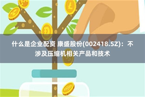 什么是企业配资 康盛股份(002418.SZ)：不涉及压缩机相关产品和技术