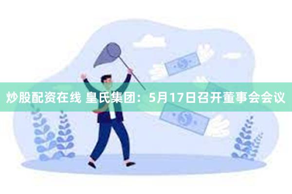 炒股配资在线 皇氏集团：5月17日召开董事会会议