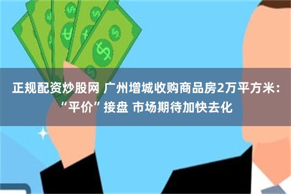 正规配资炒股网 广州增城收购商品房2万平方米：“平价”接盘 市场期待加快去化