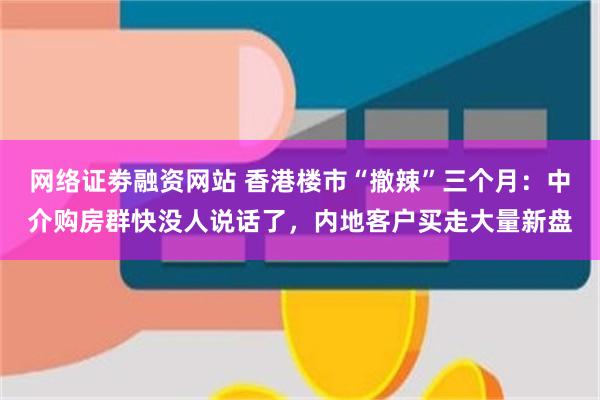 网络证劵融资网站 香港楼市“撤辣”三个月：中介购房群快没人说话了，内地客户买走大量新盘