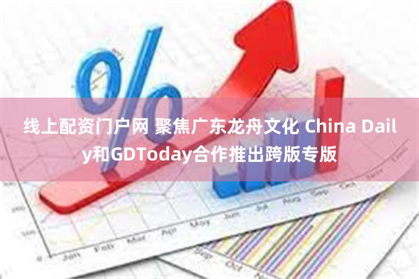 线上配资门户网 聚焦广东龙舟文化 China Daily和GDToday合作推出跨版专版