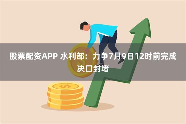 股票配资APP 水利部：力争7月9日12时前完成决口封堵