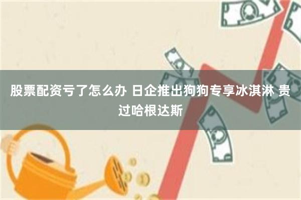 股票配资亏了怎么办 日企推出狗狗专享冰淇淋 贵过哈根达斯