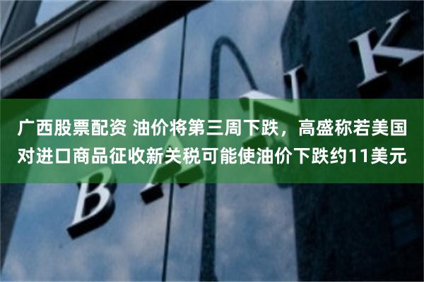 广西股票配资 油价将第三周下跌，高盛称若美国对进口商品征收新关税可能使油价下跌约11美元