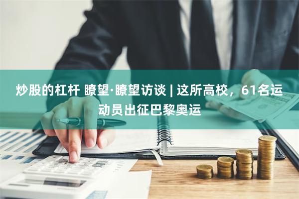 炒股的杠杆 瞭望·瞭望访谈 | 这所高校，61名运动员出征巴黎奥运