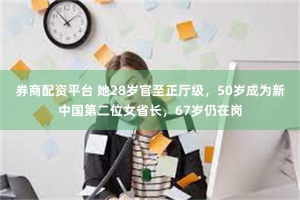 券商配资平台 她28岁官至正厅级，50岁成为新中国第二位女省长，67岁仍在岗