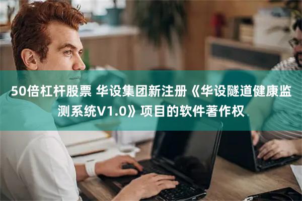 50倍杠杆股票 华设集团新注册《华设隧道健康监测系统V1.0》项目的软件著作权