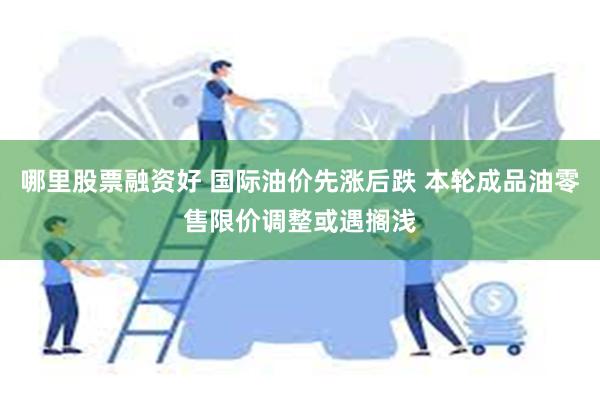 哪里股票融资好 国际油价先涨后跌 本轮成品油零售限价调整或遇搁浅