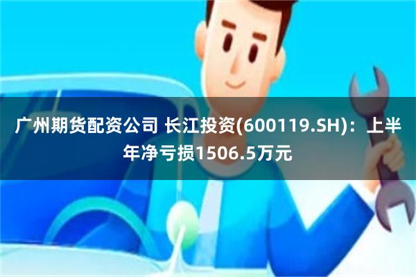 广州期货配资公司 长江投资(600119.SH)：上半年净亏损1506.5万元