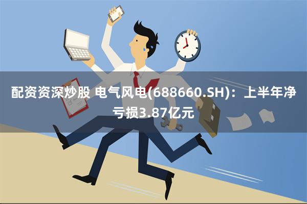 配资资深炒股 电气风电(688660.SH)：上半年净亏损3.87亿元