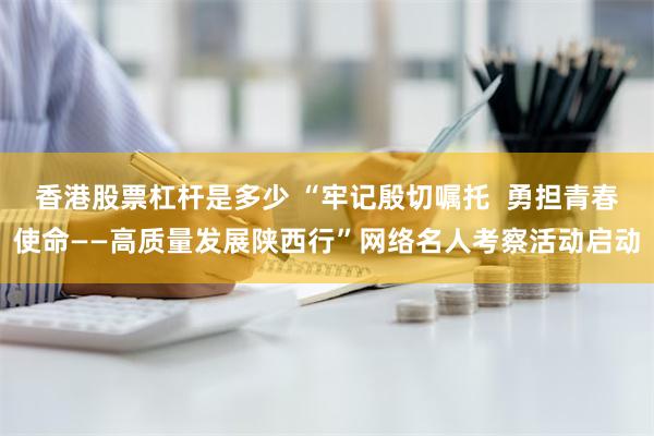 香港股票杠杆是多少 “牢记殷切嘱托  勇担青春使命——高质量发展陕西行”网络名人考察活动启动