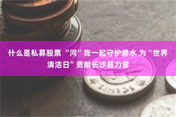 什么是私募股票 “河”我一起守护碧水 为“世界清洁日”贡献长沙县力量