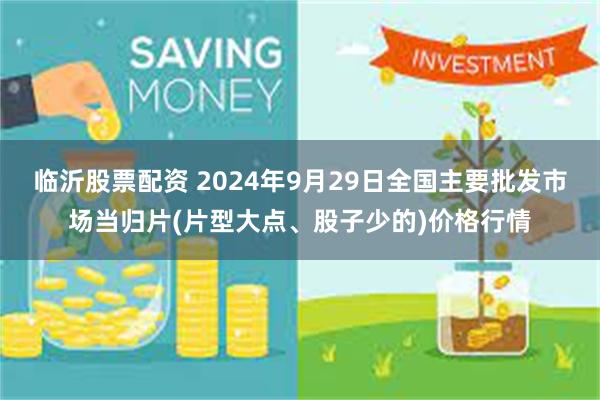 临沂股票配资 2024年9月29日全国主要批发市场当归片(片型大点、股子少的)价格行情