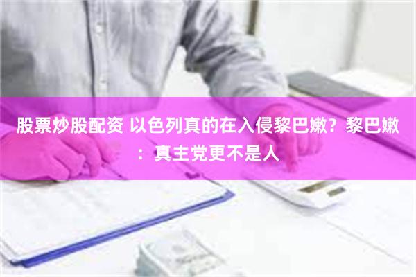 股票炒股配资 以色列真的在入侵黎巴嫩？黎巴嫩：真主党更不是人