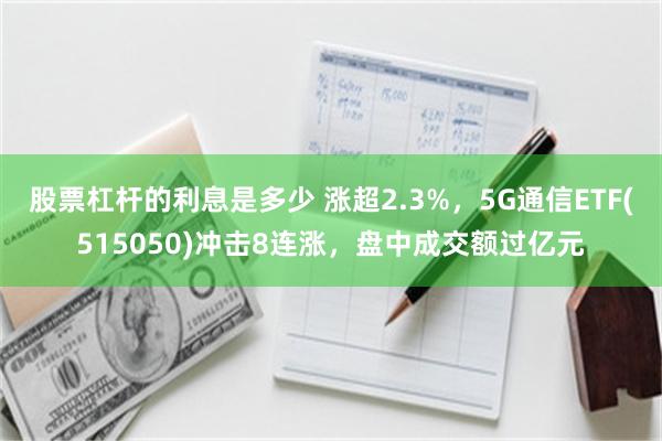 股票杠杆的利息是多少 涨超2.3%，5G通信ETF(515050)冲击8连涨，盘中成交额过亿元