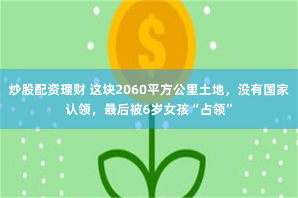 炒股配资理财 这块2060平方公里土地，没有国家认领，最后被6岁女孩“占领”