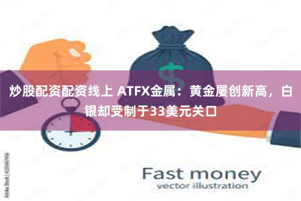 炒股配资配资线上 ATFX金属：黄金屡创新高，白银却受制于33美元关口