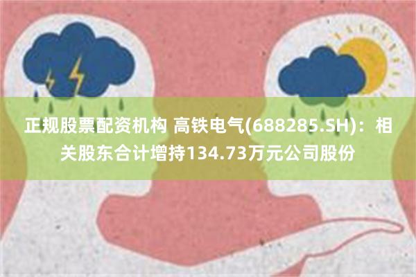 正规股票配资机构 高铁电气(688285.SH)：相关股东合计增持134.73万元公司股份