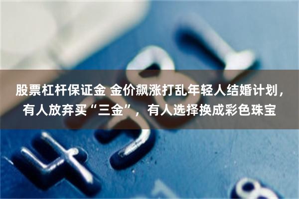 股票杠杆保证金 金价飙涨打乱年轻人结婚计划，有人放弃买“三金”，有人选择换成彩色珠宝