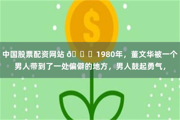 中国股票配资网站 🌞1980年，董文华被一个男人带到了一处偏僻的地方，男人鼓起勇气，