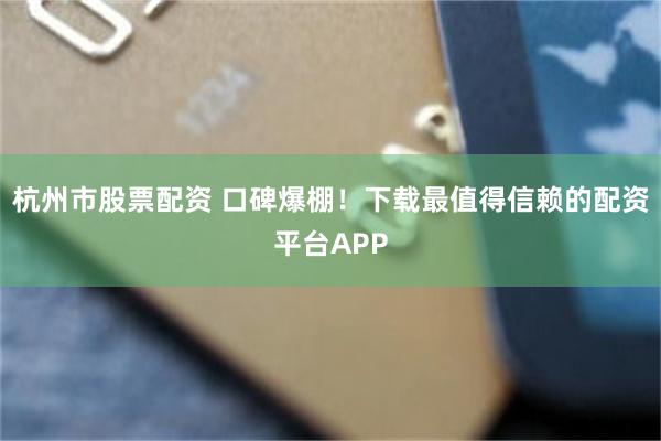 杭州市股票配资 口碑爆棚！下载最值得信赖的配资平台APP