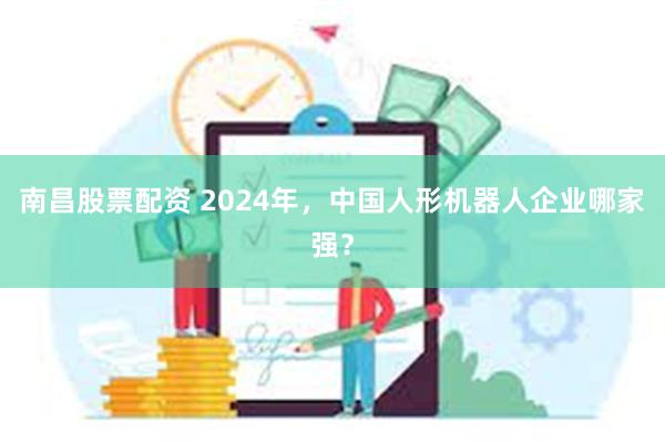 南昌股票配资 2024年，中国人形机器人企业哪家强？