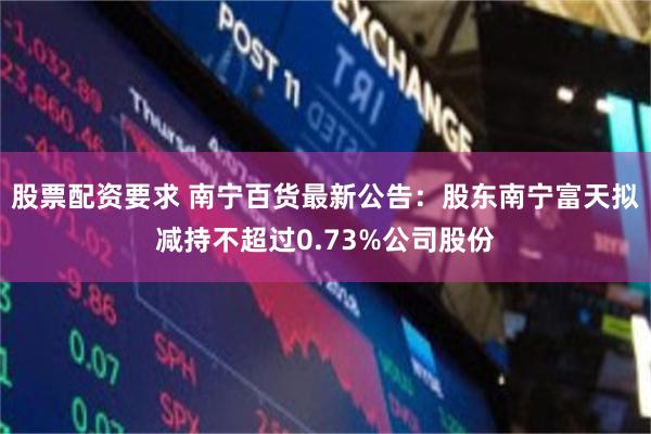 股票配资要求 南宁百货最新公告：股东南宁富天拟减持不超过0.73%公司股份