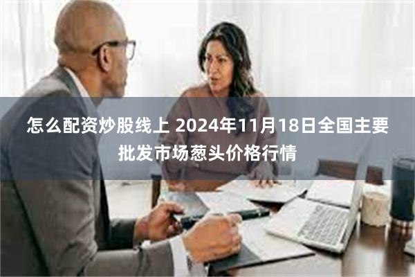 怎么配资炒股线上 2024年11月18日全国主要批发市场葱头价格行情