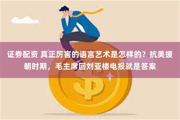 证劵配资 真正厉害的语言艺术是怎样的？抗美援朝时期，毛主席回刘亚楼电报就是答案