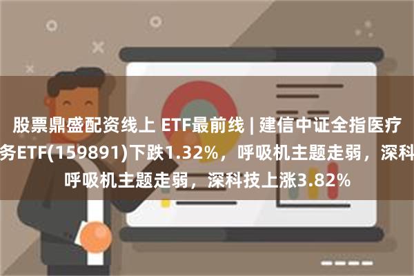 股票鼎盛配资线上 ETF最前线 | 建信中证全指医疗保健设备与服务ETF(159891)下跌1.32%，呼吸机主题走弱，深科技上涨3.82%