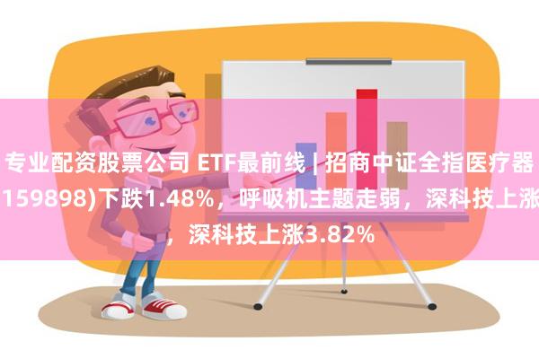 专业配资股票公司 ETF最前线 | 招商中证全指医疗器械ETF(159898)下跌1.48%，呼吸机主题走弱，深科技上涨3.82%