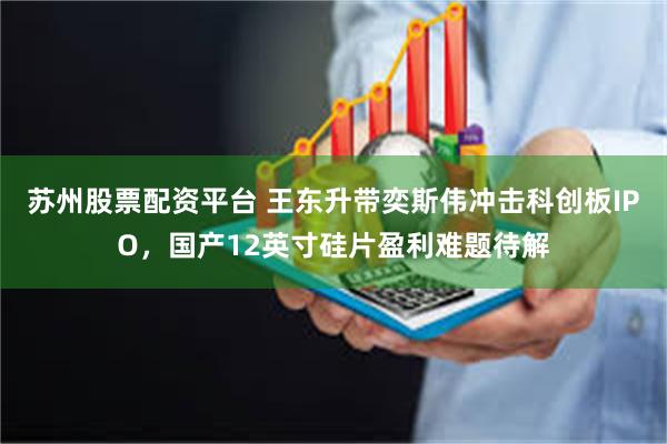 苏州股票配资平台 王东升带奕斯伟冲击科创板IPO，国产12英寸硅片盈利难题待解