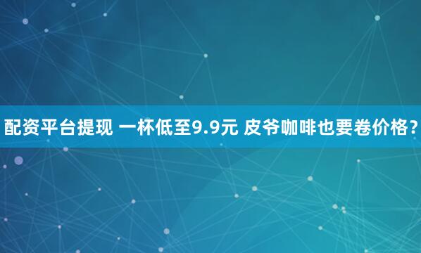 配资平台提现 一杯低至9.9元 皮爷咖啡也要卷价格？