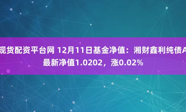 现货配资平台网 12月11日基金净值：湘财鑫利纯债A最新净值1.0202，涨0.02%