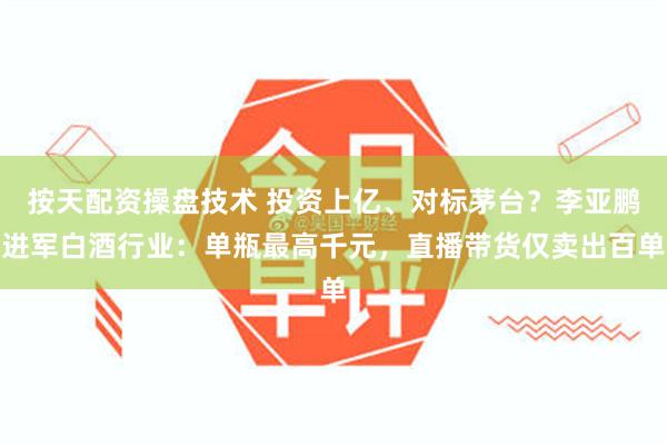 按天配资操盘技术 投资上亿、对标茅台？李亚鹏进军白酒行业：单瓶最高千元，直播带货仅卖出百单