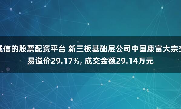 诚信的股票配资平台 新三板基础层公司中国康富大宗交易溢价29.17%, 成交金额29.14万元