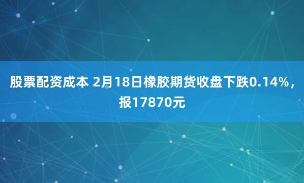 股票配资成本 2月18日橡胶期货收盘下跌0.14%，报17870元