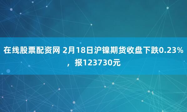 在线股票配资网 2月18日沪镍期货收盘下跌0.23%，报123730元