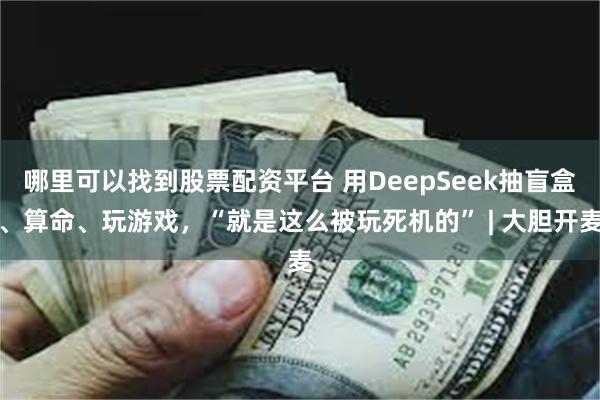 哪里可以找到股票配资平台 用DeepSeek抽盲盒、算命、玩游戏，“就是这么被玩死机的” | 大胆开麦