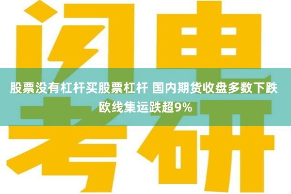 股票没有杠杆买股票杠杆 国内期货收盘多数下跌 欧线集运跌超9%