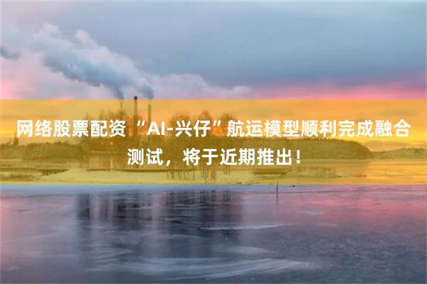 网络股票配资 “AI-兴仔”航运模型顺利完成融合测试，将于近期推出！