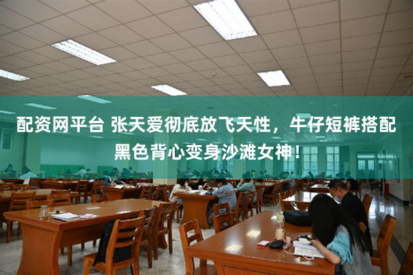 配资网平台 张天爱彻底放飞天性，牛仔短裤搭配黑色背心变身沙滩女神！