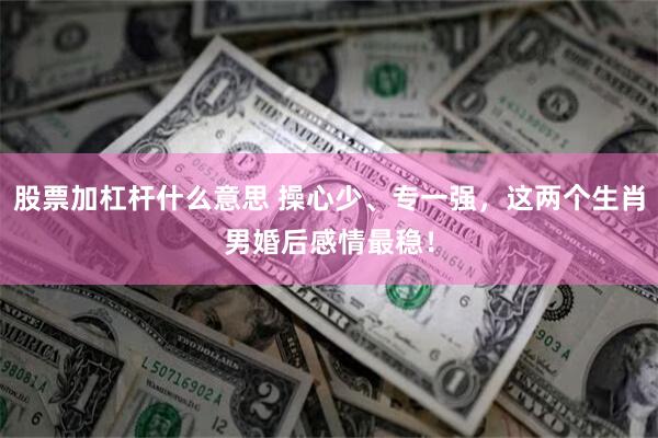 股票加杠杆什么意思 操心少、专一强，这两个生肖男婚后感情最稳！