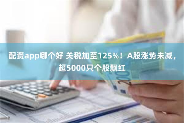 配资app哪个好 关税加至125%！A股涨势未减，超5000只个股飘红