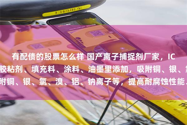 有配债的股票怎么样 国产离子捕捉剂厂家，IC半导体封装材料、电子胶粘剂、填充料、涂料、油墨里添加，吸附铜、银、氯、溴、铝、钠离子等，提高耐腐蚀性能、合格率_杂质