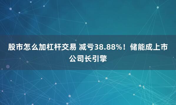 股市怎么加杠杆交易 减亏38.88%！储能成上市公司长引擎