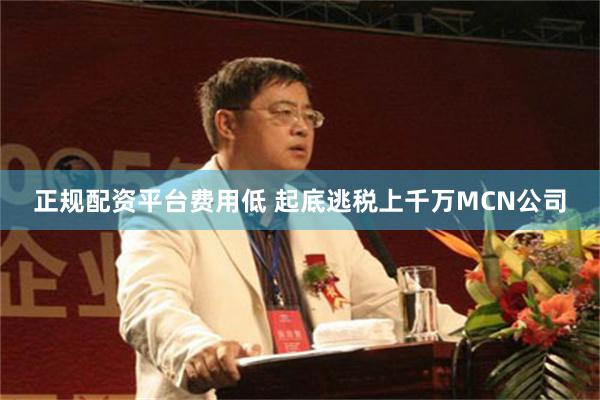 正规配资平台费用低 起底逃税上千万MCN公司