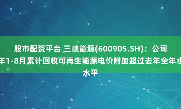 股市配资平台 三峡能源(600905.SH)：公司今年1-8月累计回收可再生能源电价附加超过去年全年水平